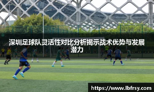 深圳足球队灵活性对比分析揭示战术优势与发展潜力